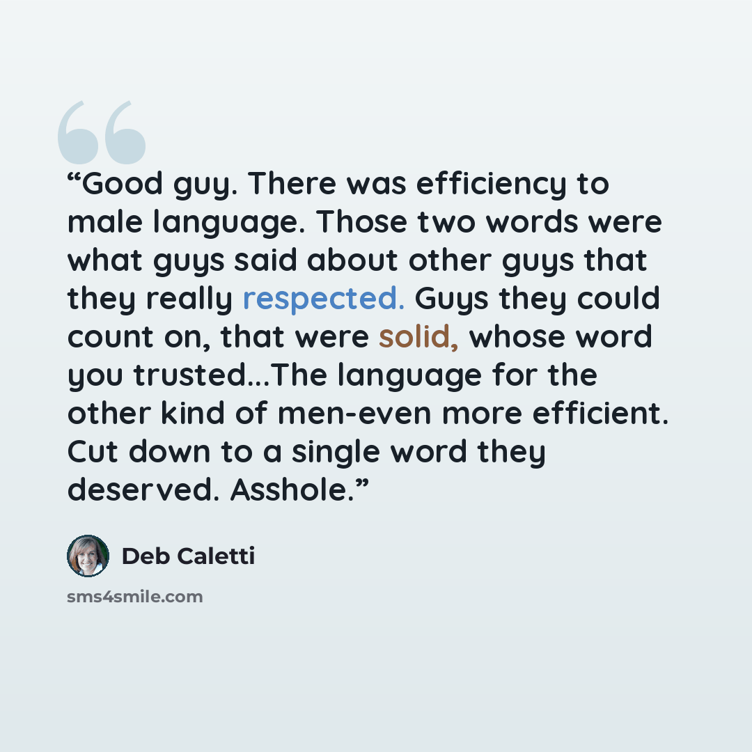 “Good guy. There was efficiency to male language. Those two words were what guys said about other guys that they really respected. Guys they could count on, that were solid, whose word you trusted...The language for the other kind of men-even more efficient. Cut down to a single word they deserved…” quote by Deb Caletti