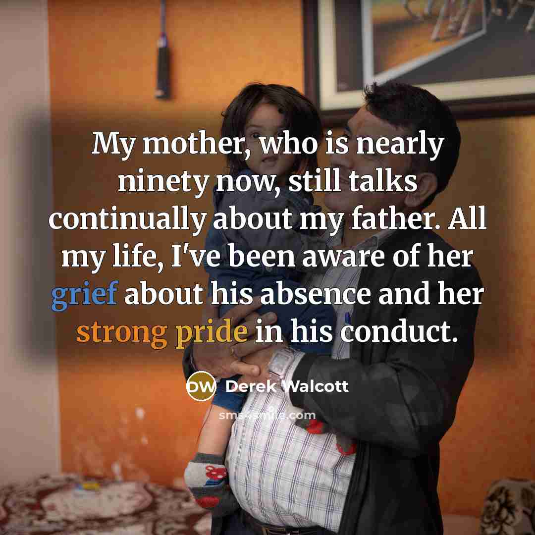 “My mother, who is nearly ninety now, still talks continually about my father. All my life, I've been aware of her grief about his absence and her strong pride in his conduct.” quote by Derek Walcott