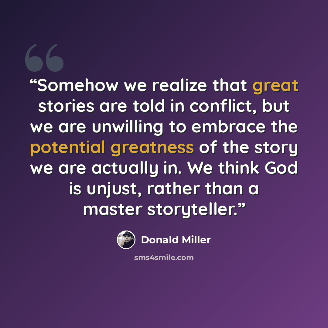 “Somehow we realize that great stories are told in conflict, but we are unwilling to embrace the potential greatness of the story we are actually in. We think God is unjust, rather than a master storyteller.” quote by Donald Miller