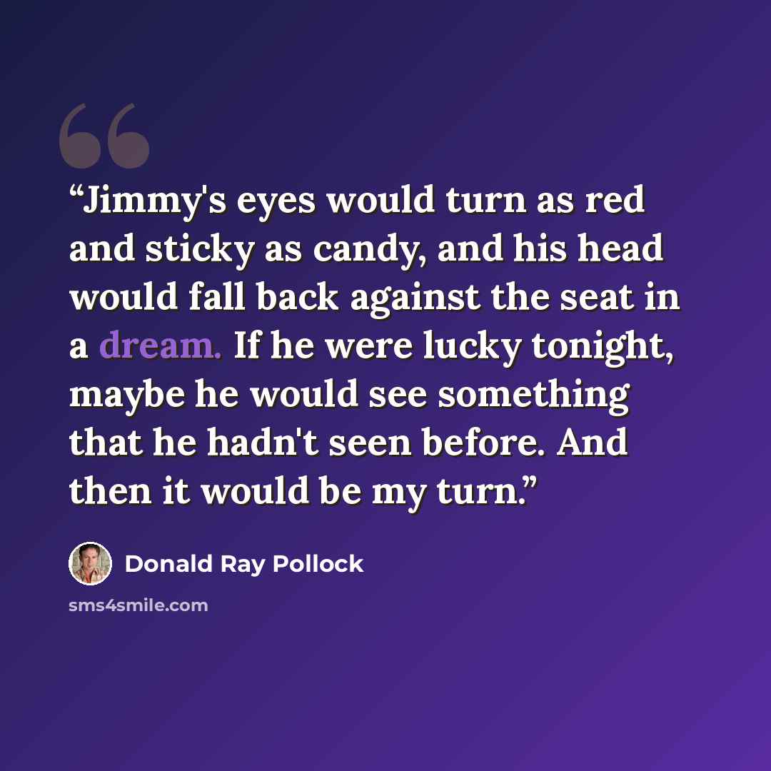 “Jimmy's eyes would turn as red and sticky as candy, and his head would fall back against the seat in a dream. If he were lucky tonight, maybe he would see something that he hadn't seen before. And then it would be my turn.” quote by Donald Ray Pollock