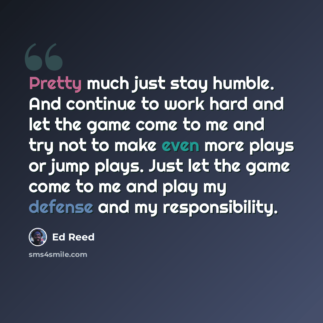 “Pretty much just stay humble. And continue to work hard and let the game come to me and try not to make even more plays or jump plays. Just let the game come to me and play my defense and my responsibility.” quote by Ed Reed