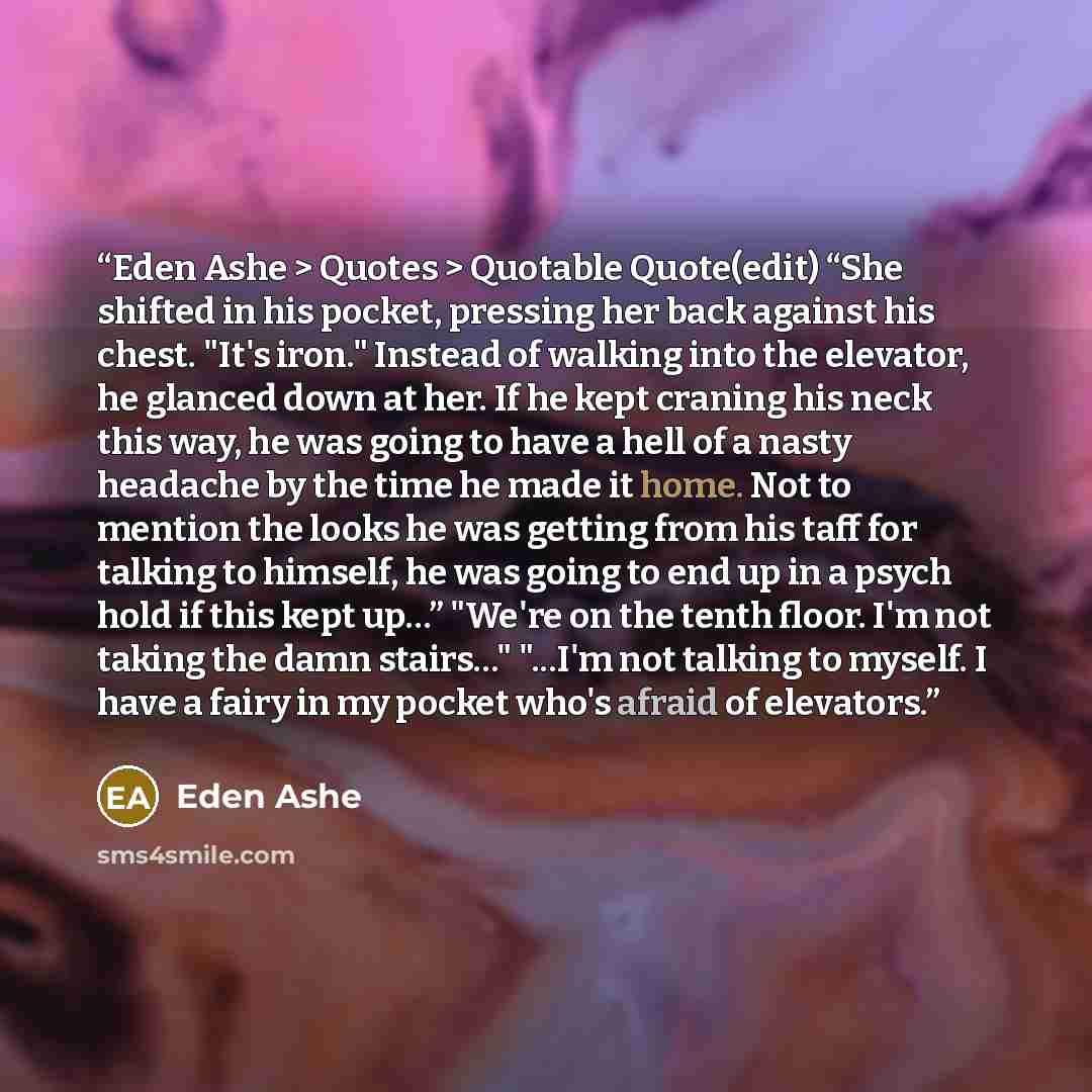 “Eden Ashe > Quotes > Quotable Quote(edit) “She shifted in his pocket, pressing her back against his chest. "It's iron." Instead of walking into the elevator, he glanced down at her. If he kept craning his neck this way, he was going to have a hell of a nasty headache by the time he made it home…” quote by Eden Ashe