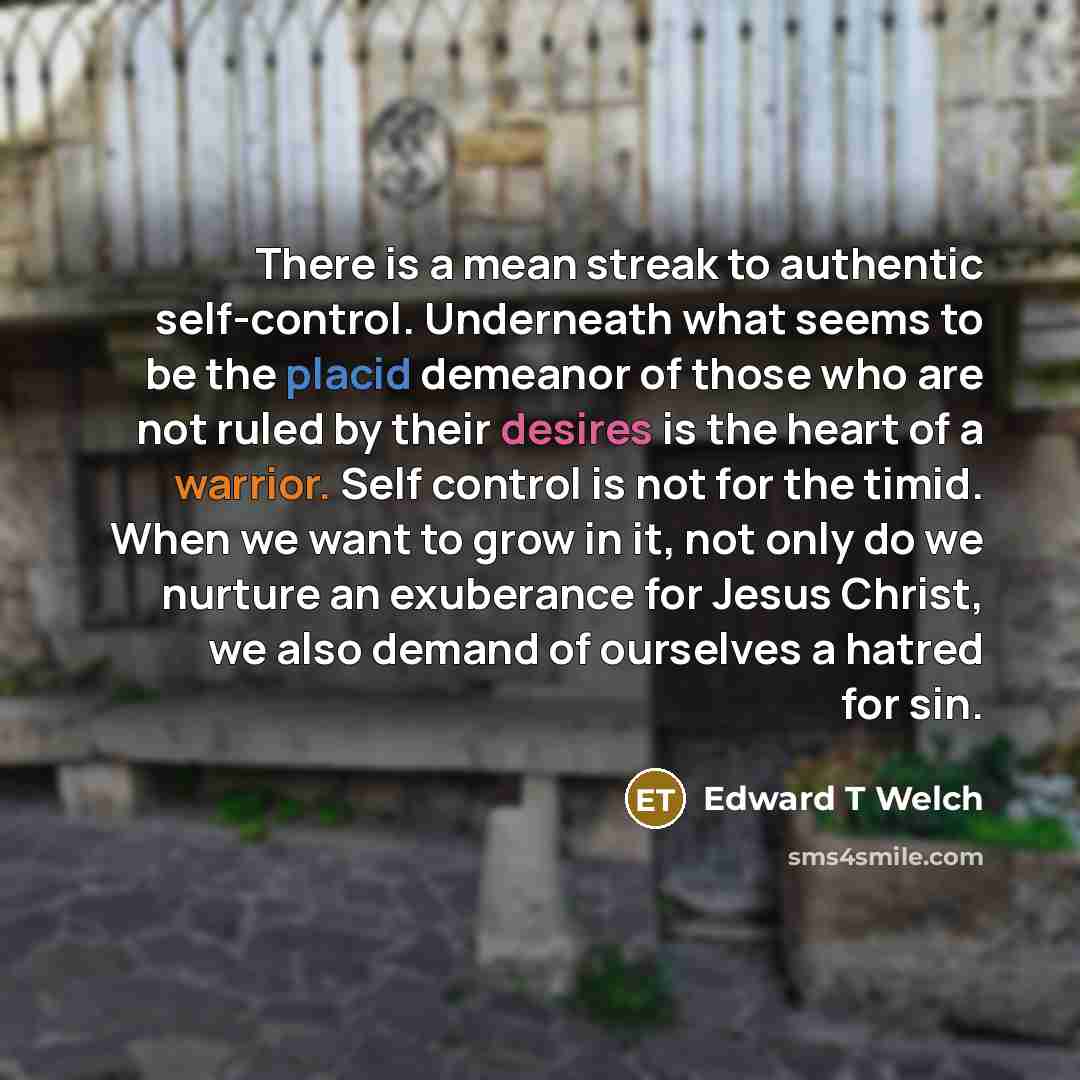 “There is a mean streak to authentic self-control. Underneath what seems to be the placid demeanor of those who are not ruled by their desires is the heart of a warrior. Self control is not for the timid. When we want to grow in it, not only do we nurture an exuberance for Jesus Christ, we also…” quote by Edward T Welch