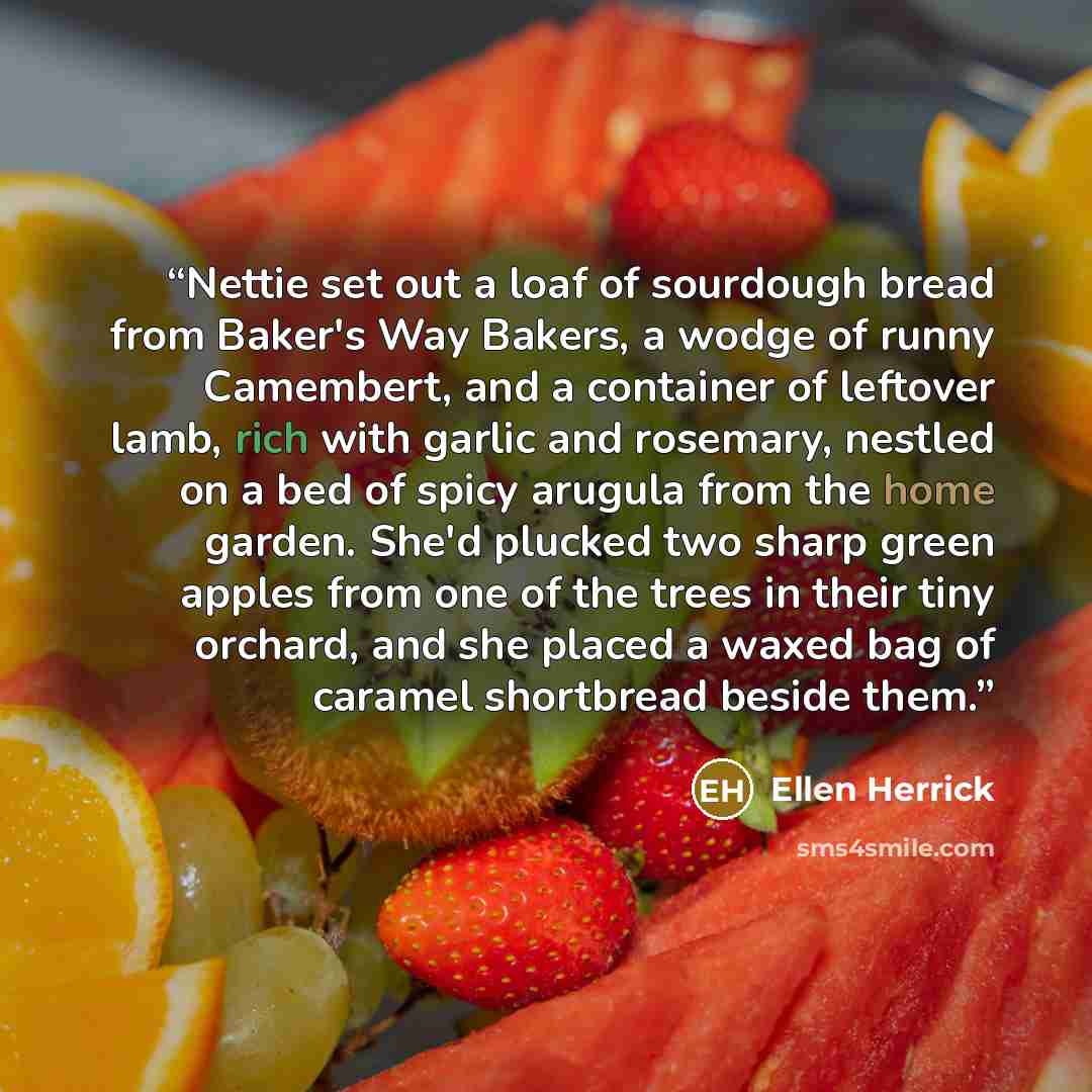 “Nettie set out a loaf of sourdough bread from Baker's Way Bakers, a wodge of runny Camembert, and a container of leftover lamb, rich with garlic and rosemary, nestled on a bed of spicy arugula from the home garden. She'd plucked two sharp green apples from one of the trees in their tiny orchard…” quote by Ellen Herrick