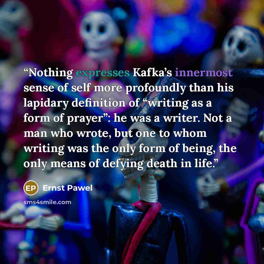 “Nothing expresses Kafka’s innermost sense of self more profoundly than his lapidary definition of “writing as a form of prayer”: he was a writer. Not a man who wrote, but one to whom writing was the only form of being, the only means of defying death in life.” quote by Ernst Pawel