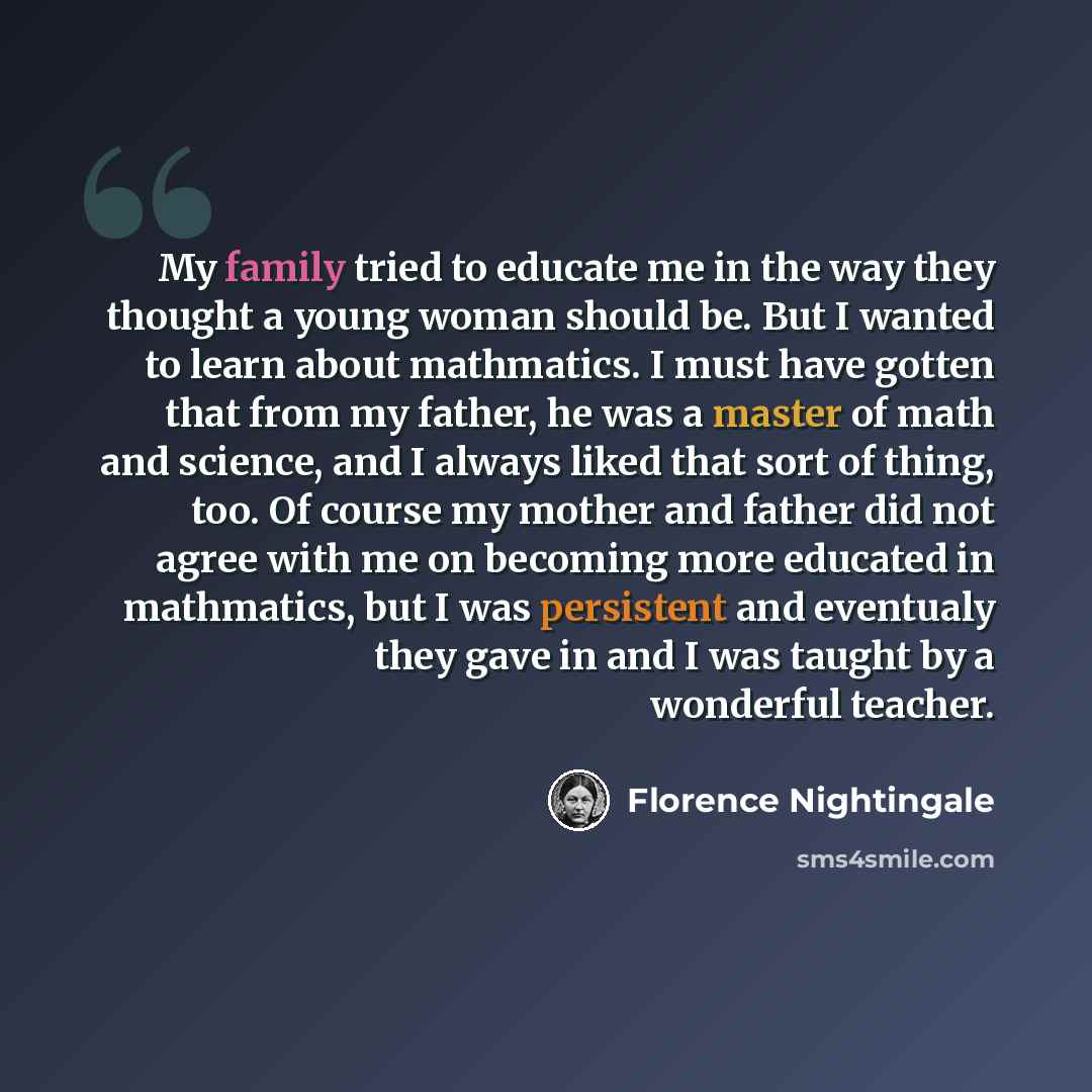 “My family tried to educate me in the way they thought a young woman should be. But I wanted to learn about mathmatics. I must have gotten that from my father, he was a master of math and science, and I always liked that sort of thing, too. Of course my mother and father did not agree with me on…” quote by Florence Nightingale