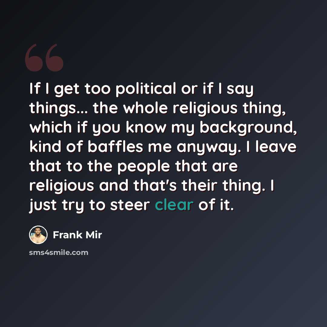 “If I get too political or if I say things... the whole religious thing, which if you know my background, kind of baffles me anyway. I leave that to the people that are religious and that's their thing. I just try to steer clear of it.” quote by Frank Mir