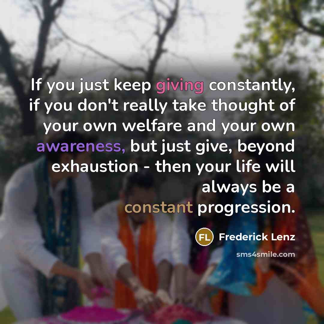 “If you just keep giving constantly, if you don't really take thought of your own welfare and your own awareness, but just give, beyond exhaustion - then your life will always be a constant progression.” quote by Frederick Lenz