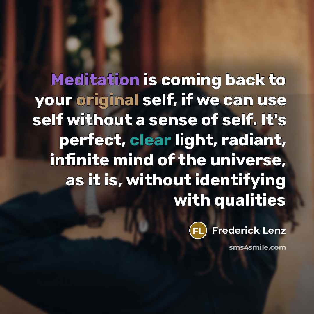 “Meditation is coming back to your original self, if we can use self without a sense of self. It's perfect, clear light, radiant, infinite mind of the universe, as it is, without identifying with qualities” quote by Frederick Lenz