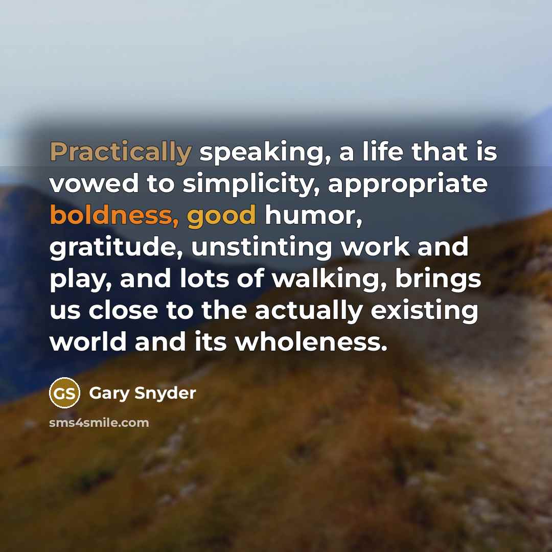 “Practically speaking, a life that is vowed to simplicity, appropriate boldness, good humor, gratitude, unstinting work and play, and lots of walking, brings us close to the actually existing world and its wholeness.” quote by Gary Snyder