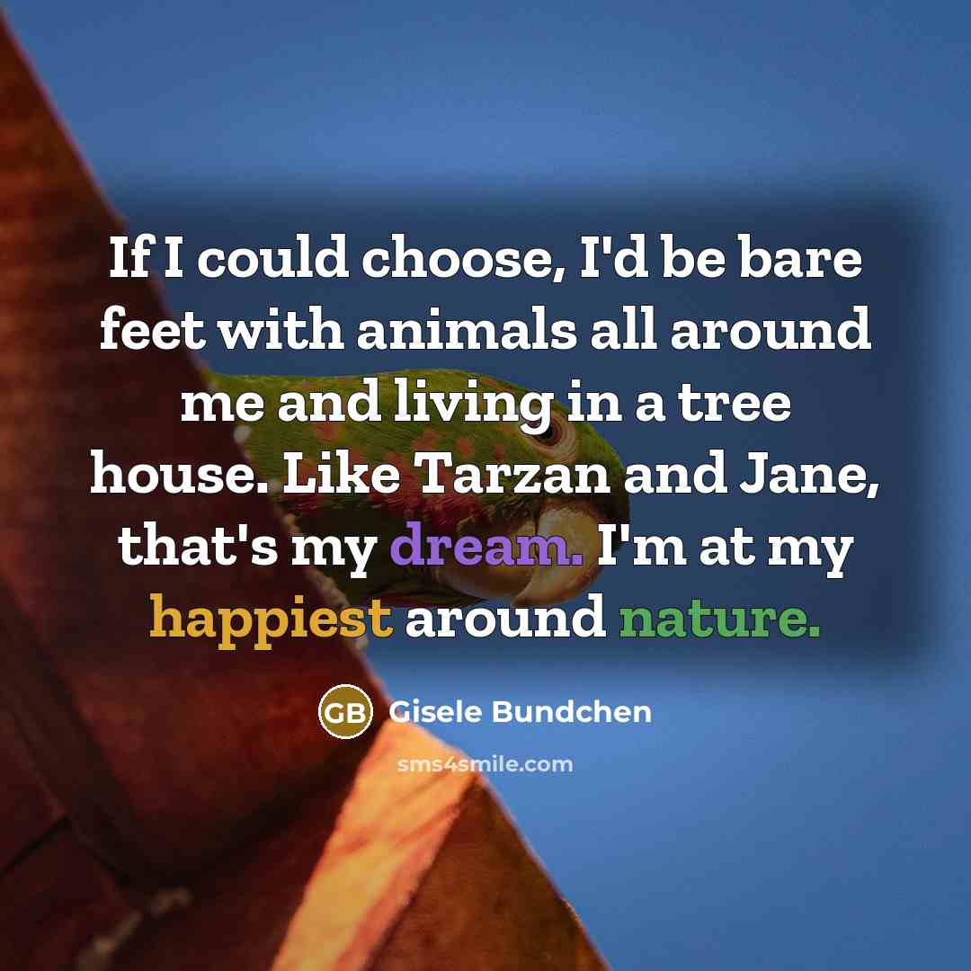 “If I could choose, I'd be bare feet with animals all around me and living in a tree house. Like Tarzan and Jane, that's my dream. I'm at my happiest around nature.” quote by Gisele Bundchen