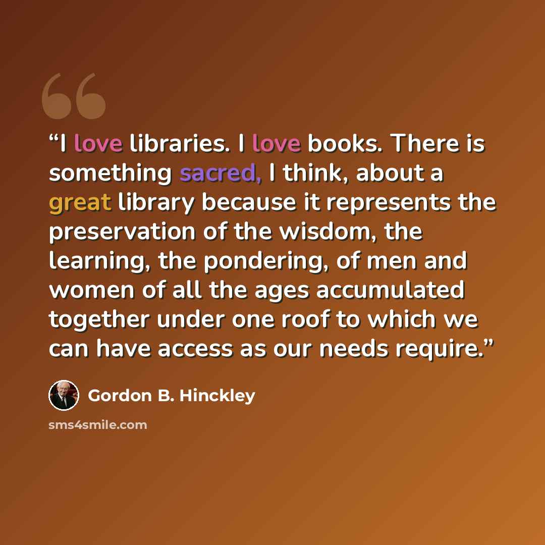 “I love libraries. I love books. There is something sacred, I think, about a great library because it represents the preservation of the wisdom, the learning, the pondering, of men and women of all the ages accumulated together under one roof to which we can have access as our needs require.” quote by Gordon B. Hinckley