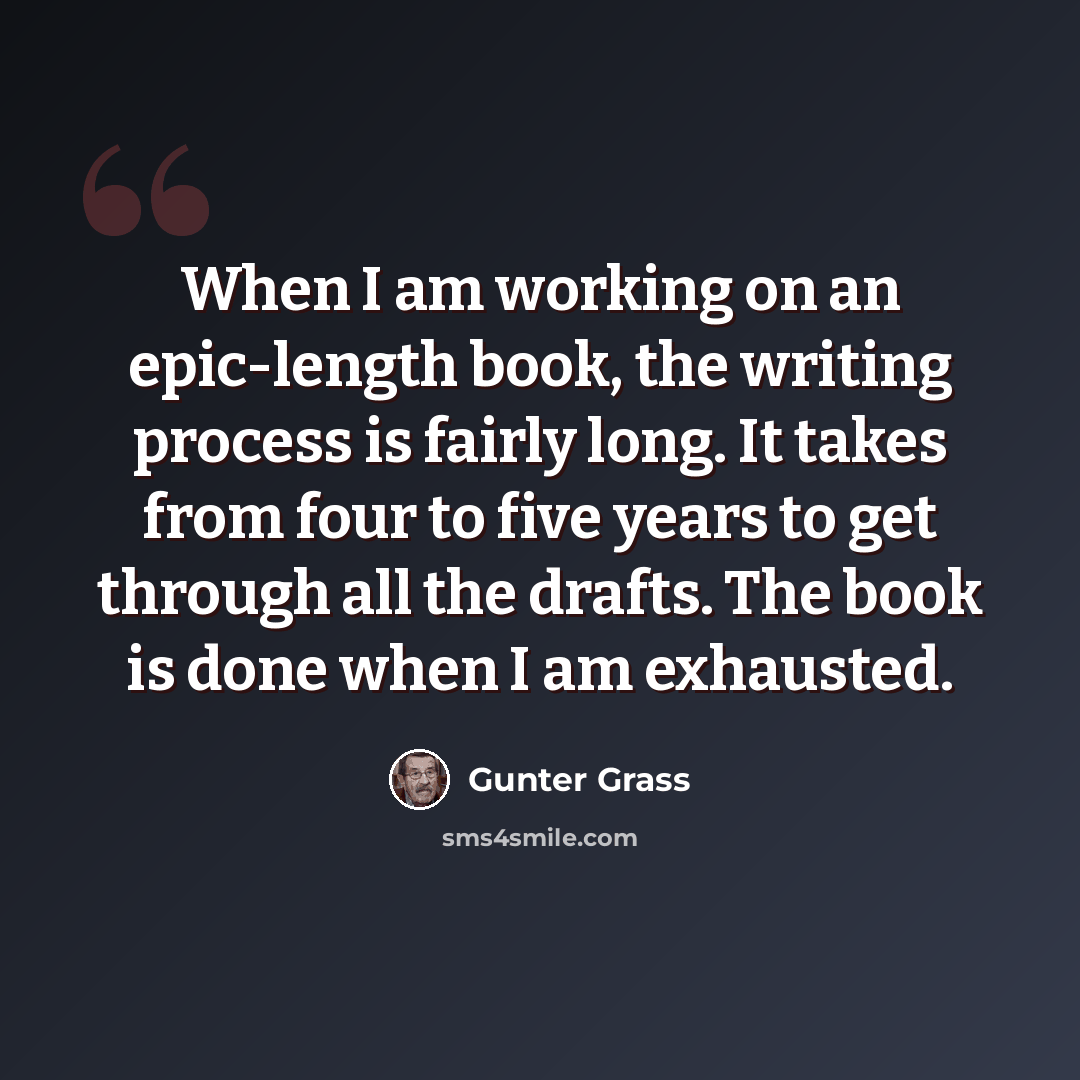 “When I am working on an epic-length book, the writing process is fairly long. It takes from four to five years to get through all the drafts. The book is done when I am exhausted.” quote by Gunter Grass