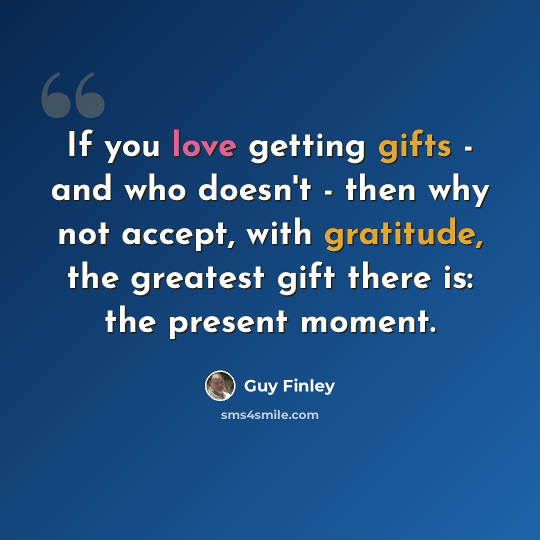 “If you love getting gifts - and who doesn't - then why not accept, with gratitude, the greatest gift there is: the present moment.” quote by Guy Finley