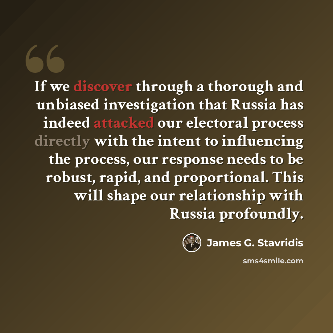 “If we discover through a thorough and unbiased investigation that Russia has indeed attacked our electoral process directly with the intent to influencing the process, our response needs to be robust, rapid, and proportional. This will shape our relationship with Russia profoundly.” quote by James G. Stavridis