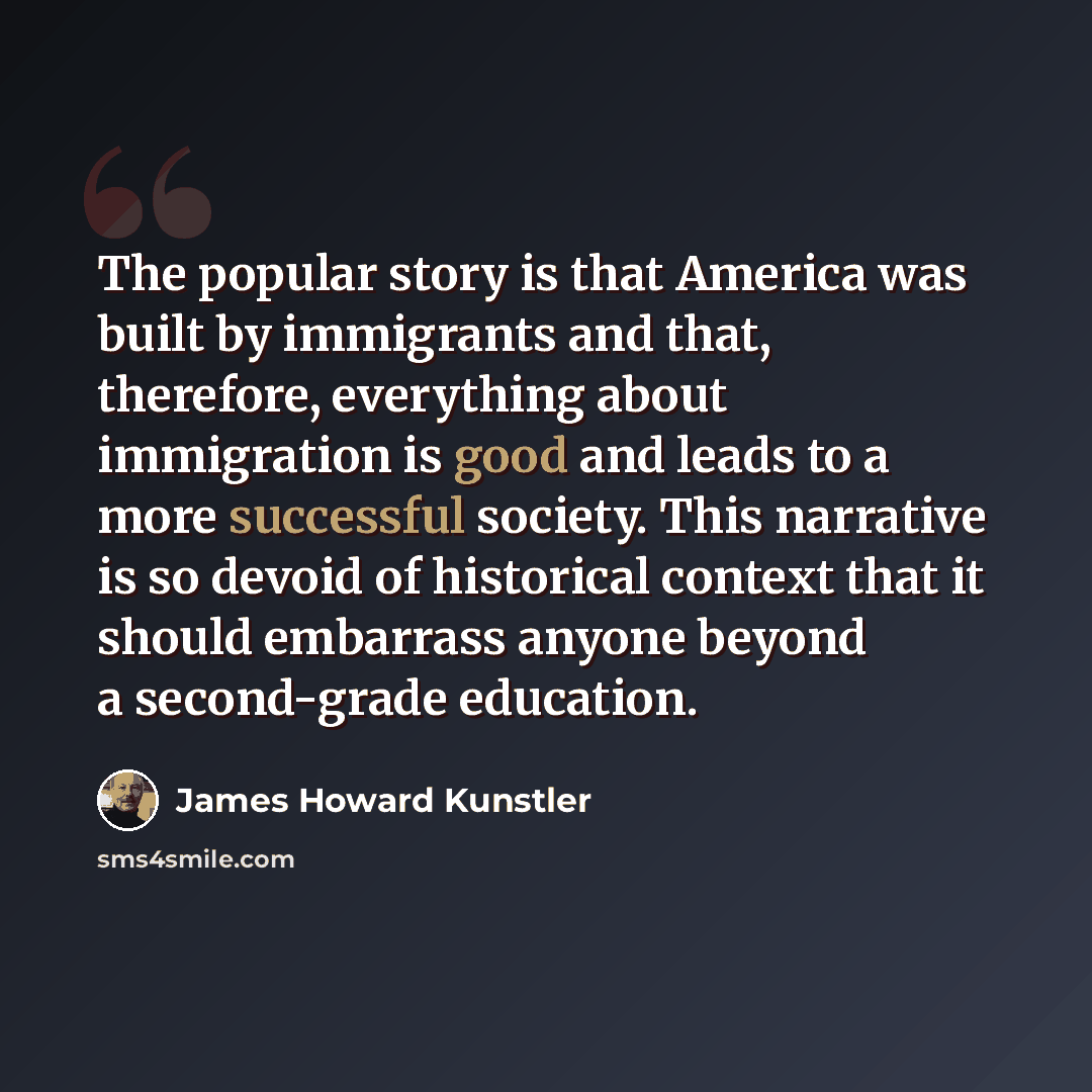 “The popular story is that America was built by immigrants and that, therefore, everything about immigration is good and leads to a more successful society. This narrative is so devoid of historical context that it should embarrass anyone beyond a second-grade education.” quote by James Howard Kunstler