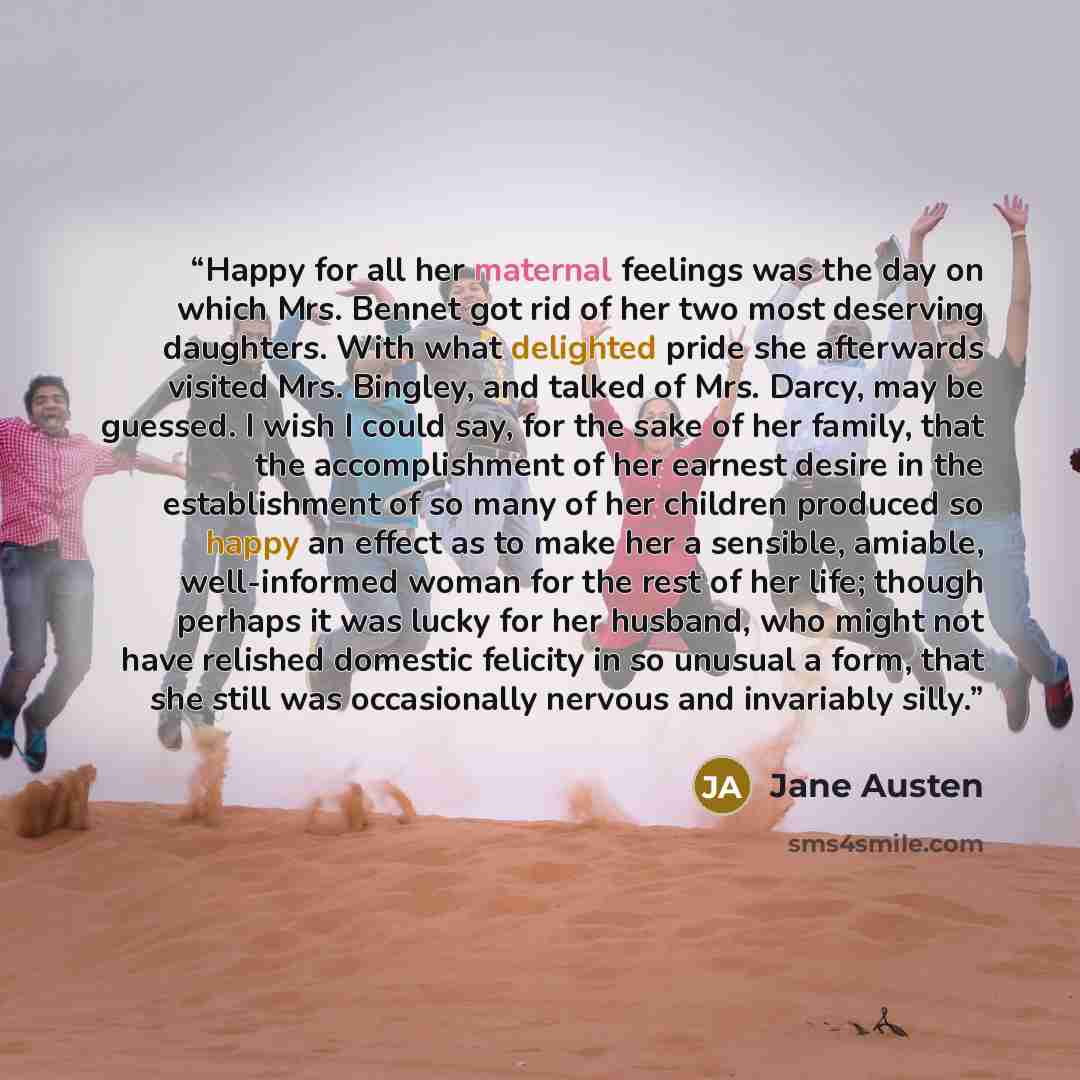 “Happy for all her maternal feelings was the day on which Mrs. Bennet got rid of her two most deserving daughters. With what delighted pride she afterwards visited Mrs. Bingley, and talked of Mrs. Darcy, may be guessed. I wish I could say, for the sake of her family, that the accomplishment of her…” quote by Jane Austen