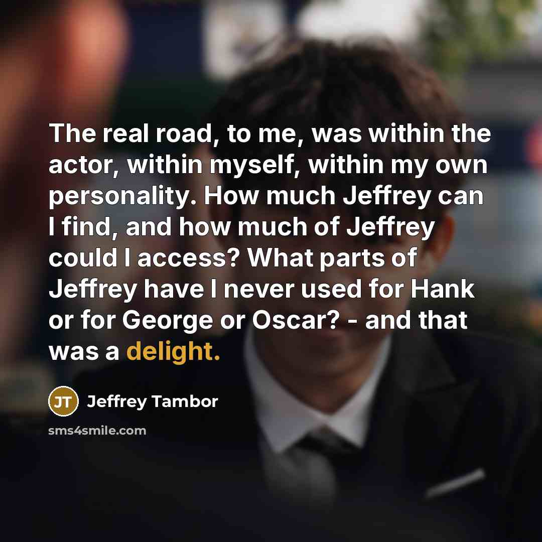 “The real road, to me, was within the actor, within myself, within my own personality. How much Jeffrey can I find, and how much of Jeffrey could I access? What parts of Jeffrey have I never used for Hank or for George or Oscar? - and that was a delight.” quote by Jeffrey Tambor