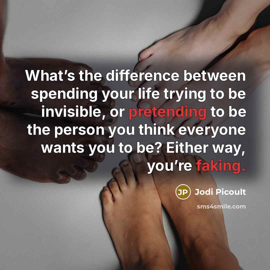 “What’s the difference between spending your life trying to be invisible, or pretending to be the person you think everyone wants you to be? Either way, you’re faking.” quote by Jodi Picoult