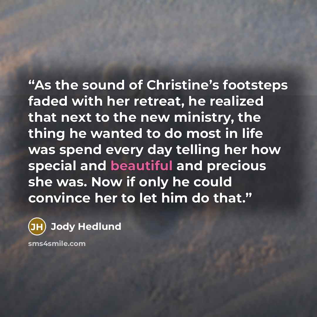 “As the sound of Christine’s footsteps faded with her retreat, he realized that next to the new ministry, the thing he wanted to do most in life was spend every day telling her how special and beautiful and precious she was. Now if only he could convince her to let him do that.” quote by Jody Hedlund