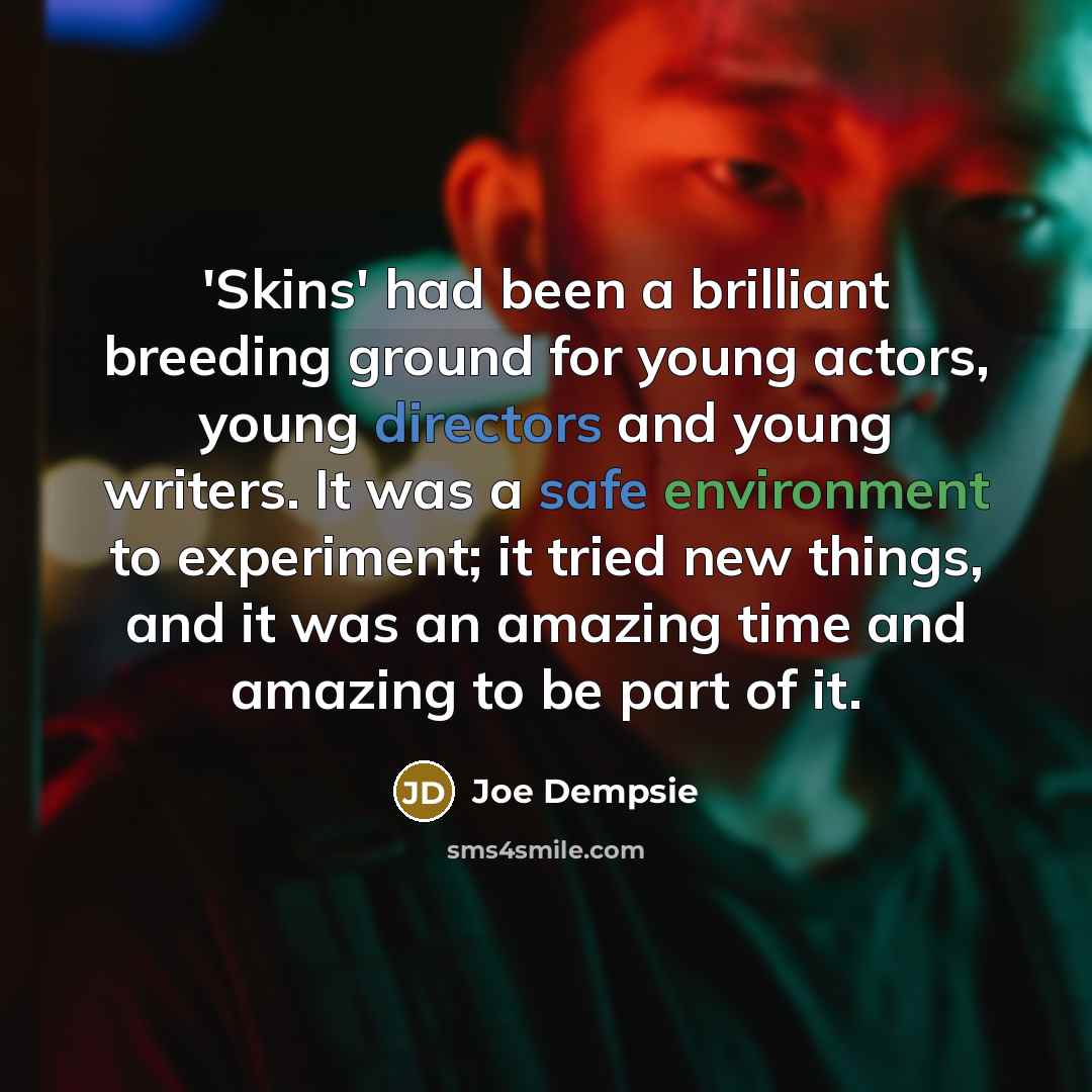 “'Skins' had been a brilliant breeding ground for young actors, young directors and young writers. It was a safe environment to experiment; it tried new things, and it was an amazing time and amazing to be part of it.” quote by Joe Dempsie