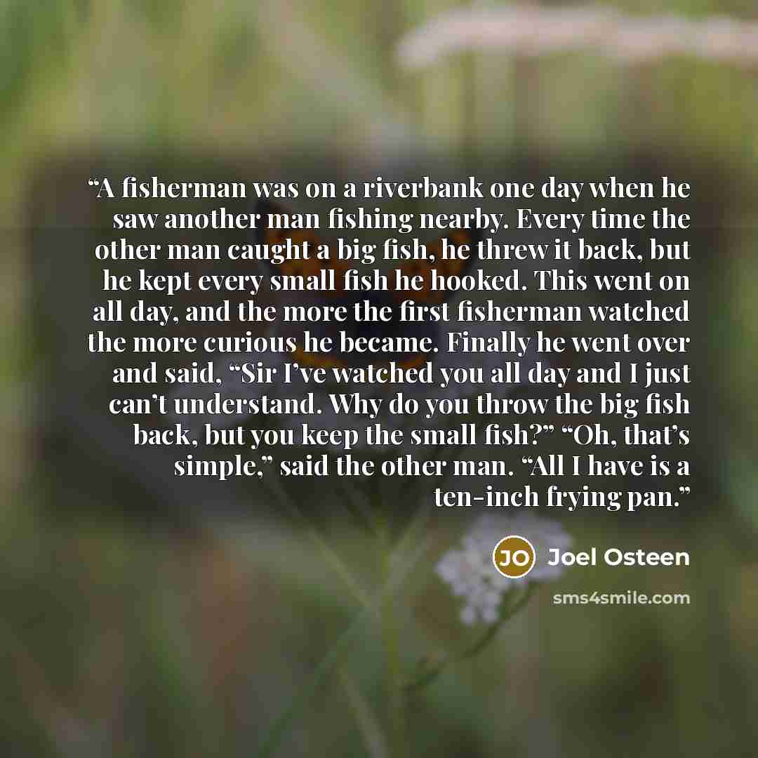 “A fisherman was on a riverbank one day when he saw another man fishing nearby. Every time the other man caught a big fish, he threw it back, but he kept every small fish he hooked. This went on all day, and the more the first fisherman watched the more curious he became. Finally he went over and…” quote by Joel Osteen