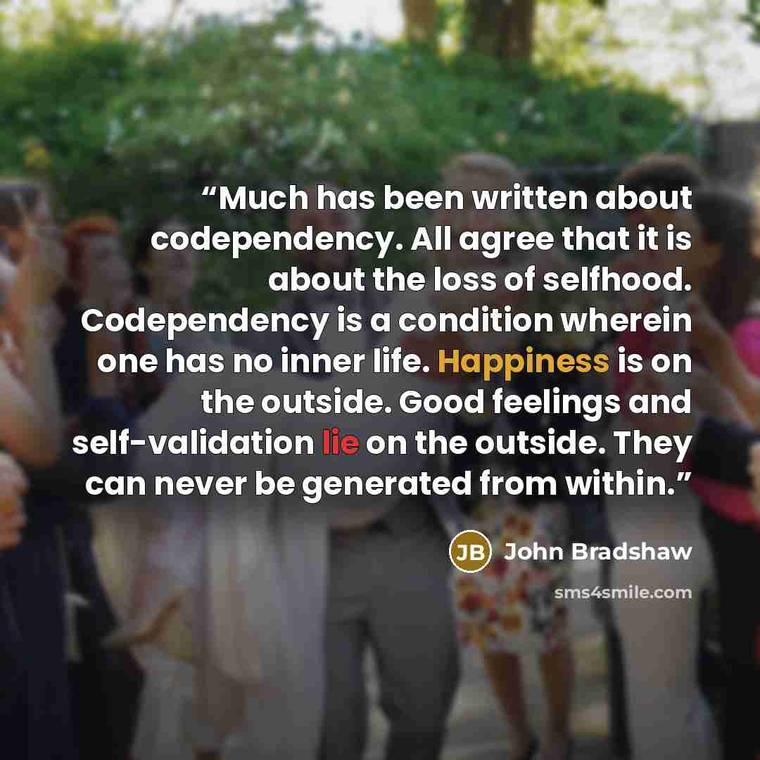 “Much has been written about codependency. All agree that it is about the loss of selfhood. Codependency is a condition wherein one has no inner life. Happiness is on the outside. Good feelings and self-validation lie on the outside. They can never be generated from within.” quote by John Bradshaw