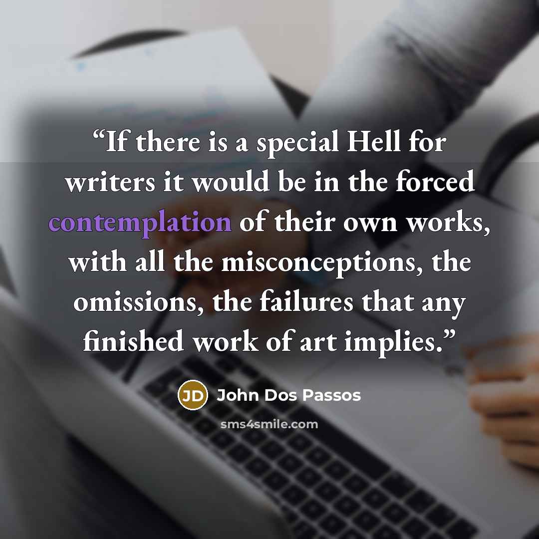 “If there is a special Hell for writers it would be in the forced contemplation of their own works, with all the misconceptions, the omissions, the failures that any finished work of art implies.” quote by John Dos Passos