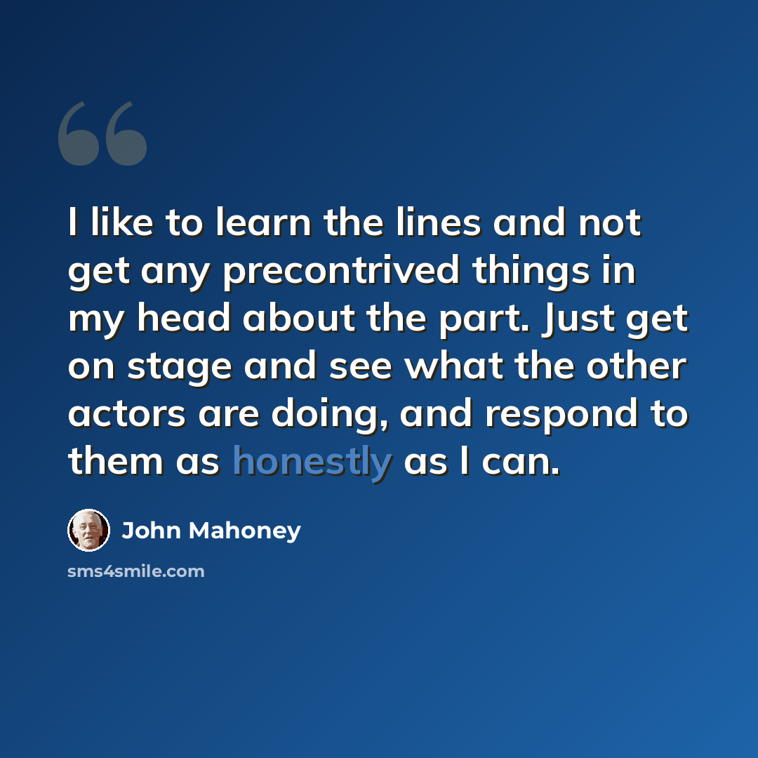 “I like to learn the lines and not get any precontrived things in my head about the part. Just get on stage and see what the other actors are doing, and respond to them as honestly as I can.” quote by John Mahoney