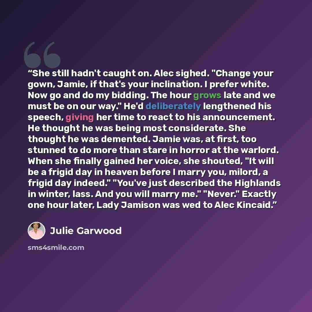 “She still hadn't caught on. Alec sighed. "Change your gown, Jamie, if that's your inclination. I prefer white. Now go and do my bidding. The hour grows late and we must be on our way." He'd deliberately lengthened his speech, giving her time to react to his announcement. He thought he was being…” quote by Julie Garwood