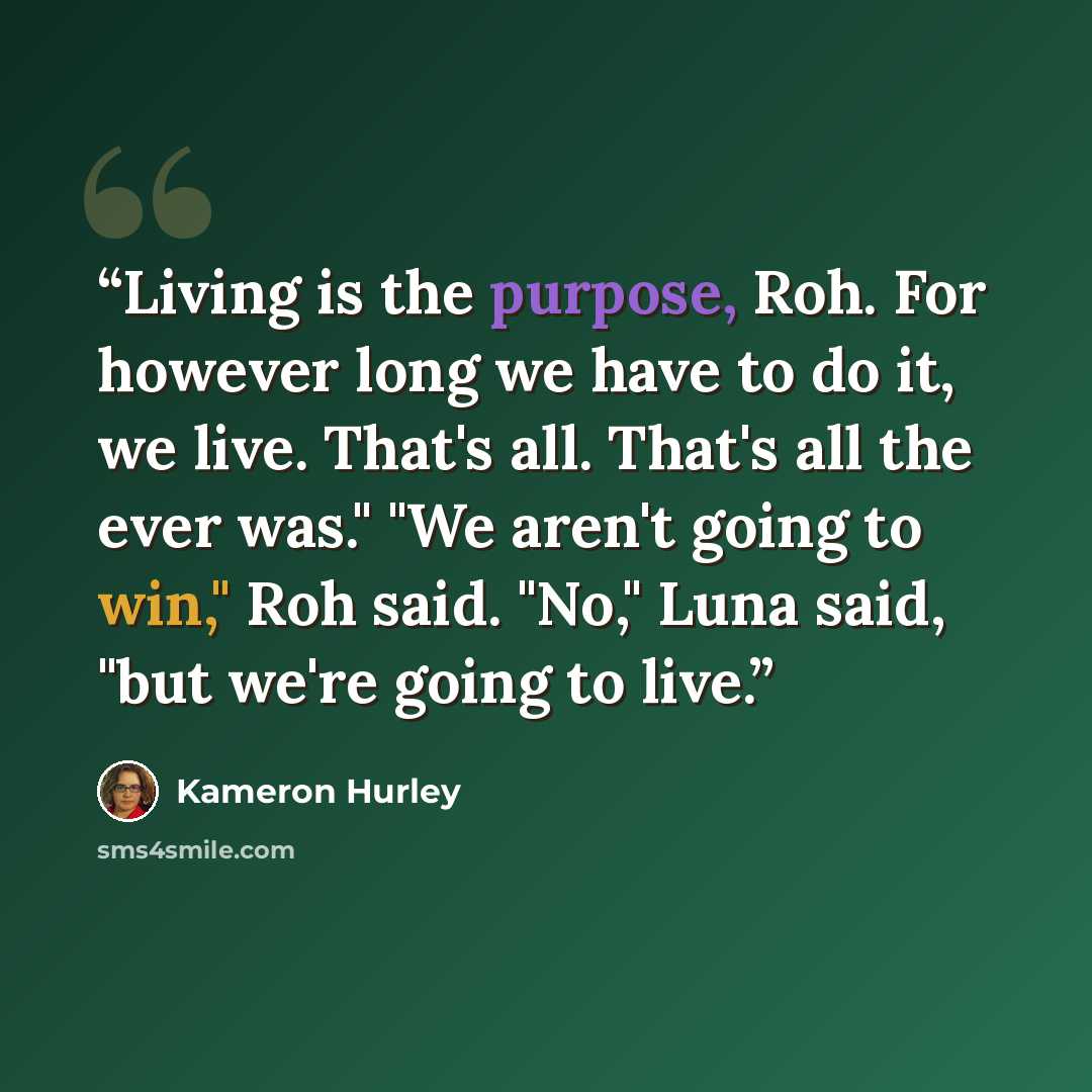 “Living is the purpose, Roh. For however long we have to do it, we live. That's all. That's all the ever was." "We aren't going to win," Roh said. "No," Luna said, "but we're going to live.” quote by Kameron Hurley