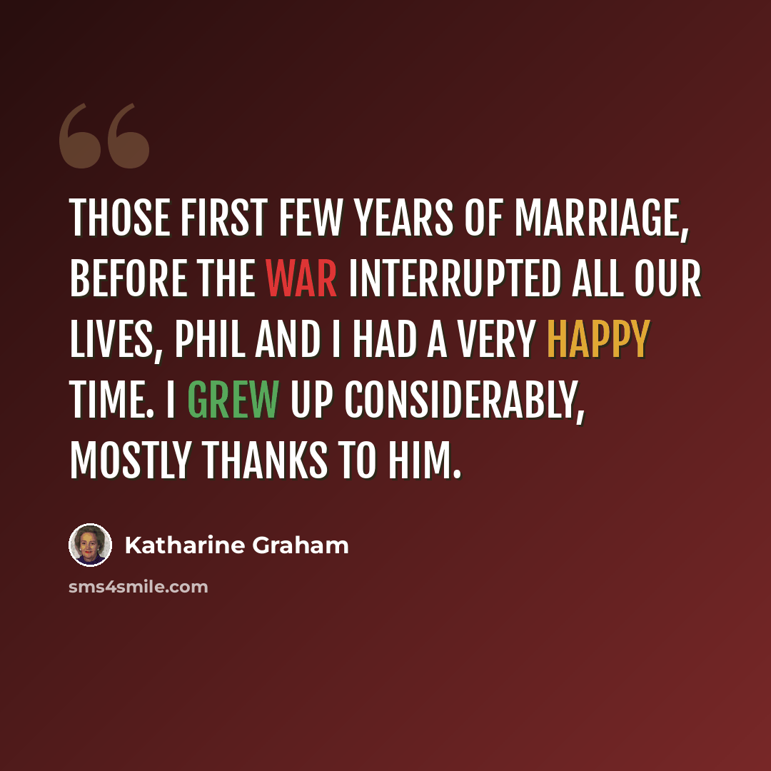 “Those first few years of marriage, before the war interrupted all our lives, Phil and I had a very happy time. I grew up considerably, mostly thanks to him.” quote by Katharine Graham