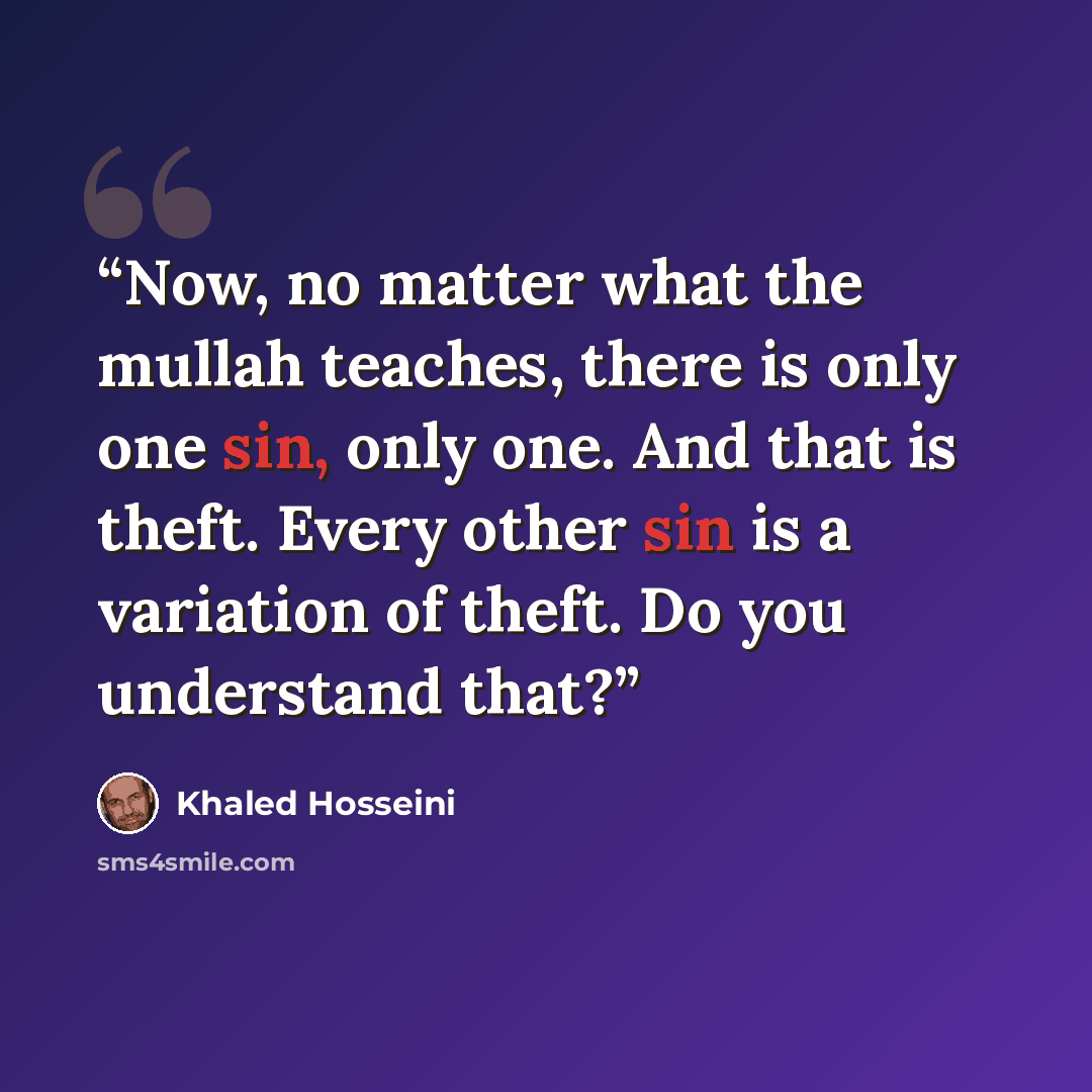 “Now, no matter what the mullah teaches, there is only one sin, only one. And that is theft. Every other sin is a variation of theft. Do you understand that?” quote by Khaled Hosseini