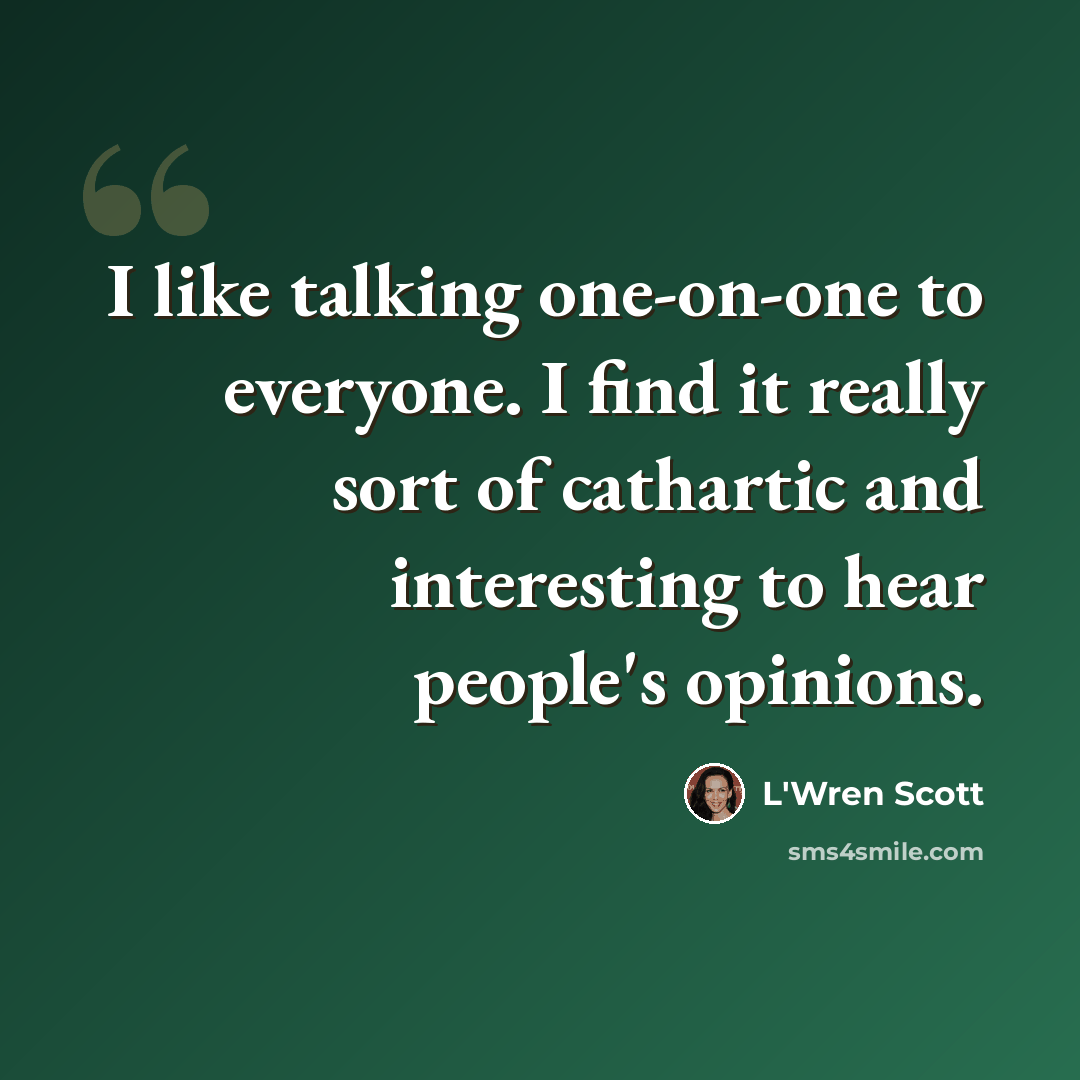 “I like talking one-on-one to everyone. I find it really sort of cathartic and interesting to hear people's opinions.” quote by L'Wren Scott