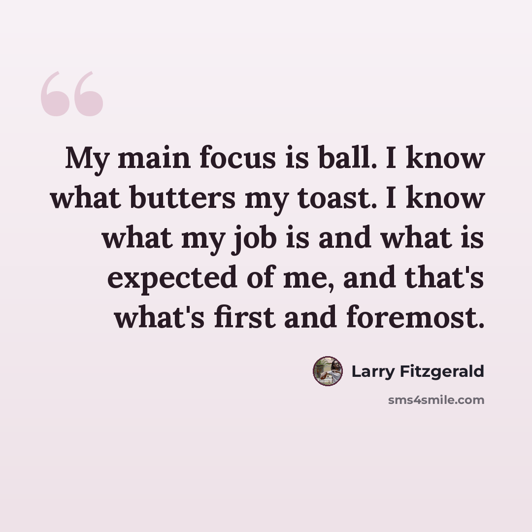 “My main focus is ball. I know what butters my toast. I know what my job is and what is expected of me, and that's what's first and foremost.” quote by Larry Fitzgerald