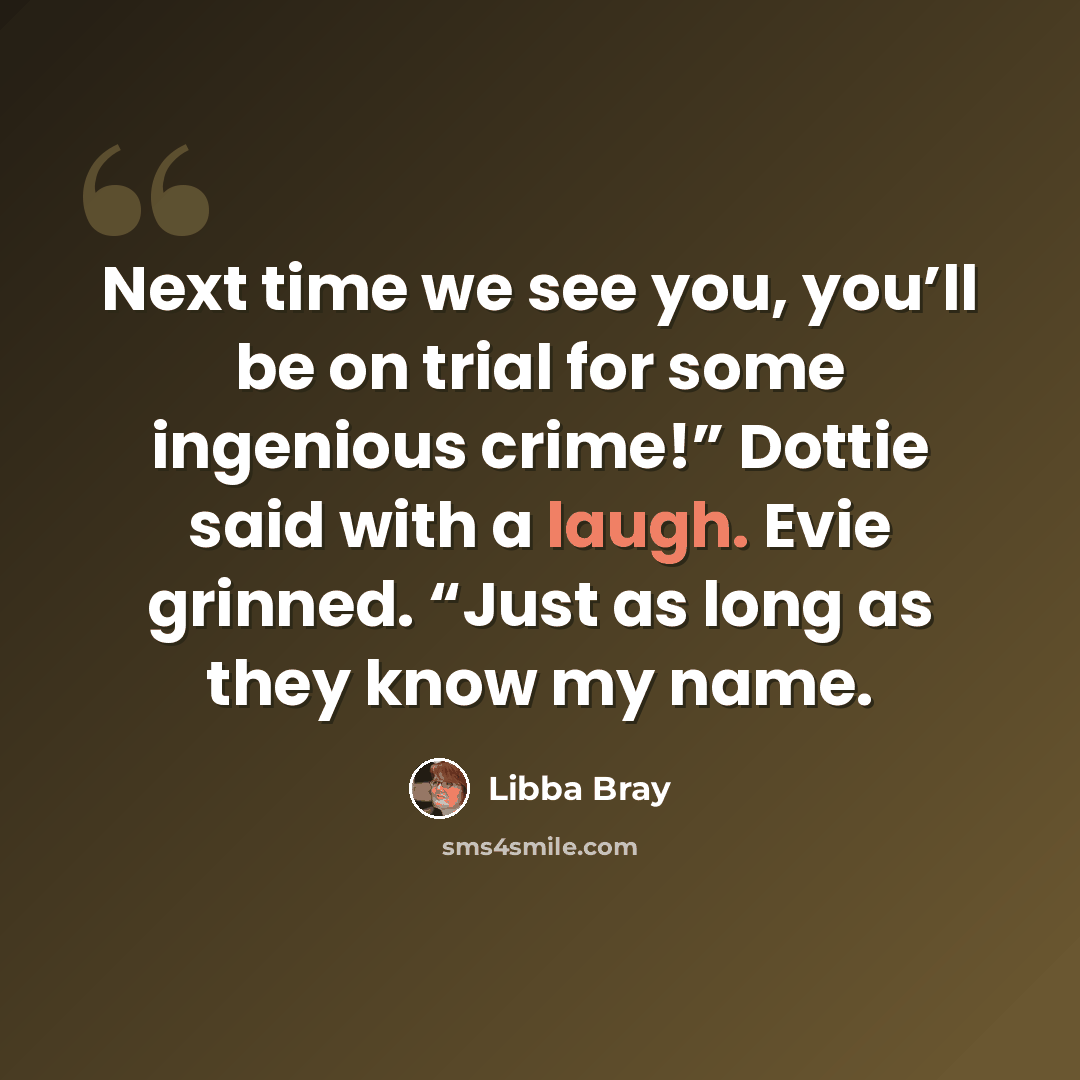 “Next time we see you, you’ll be on trial for some ingenious crime!” Dottie said with a laugh. Evie grinned. “Just as long as they know my name.” quote by Libba Bray