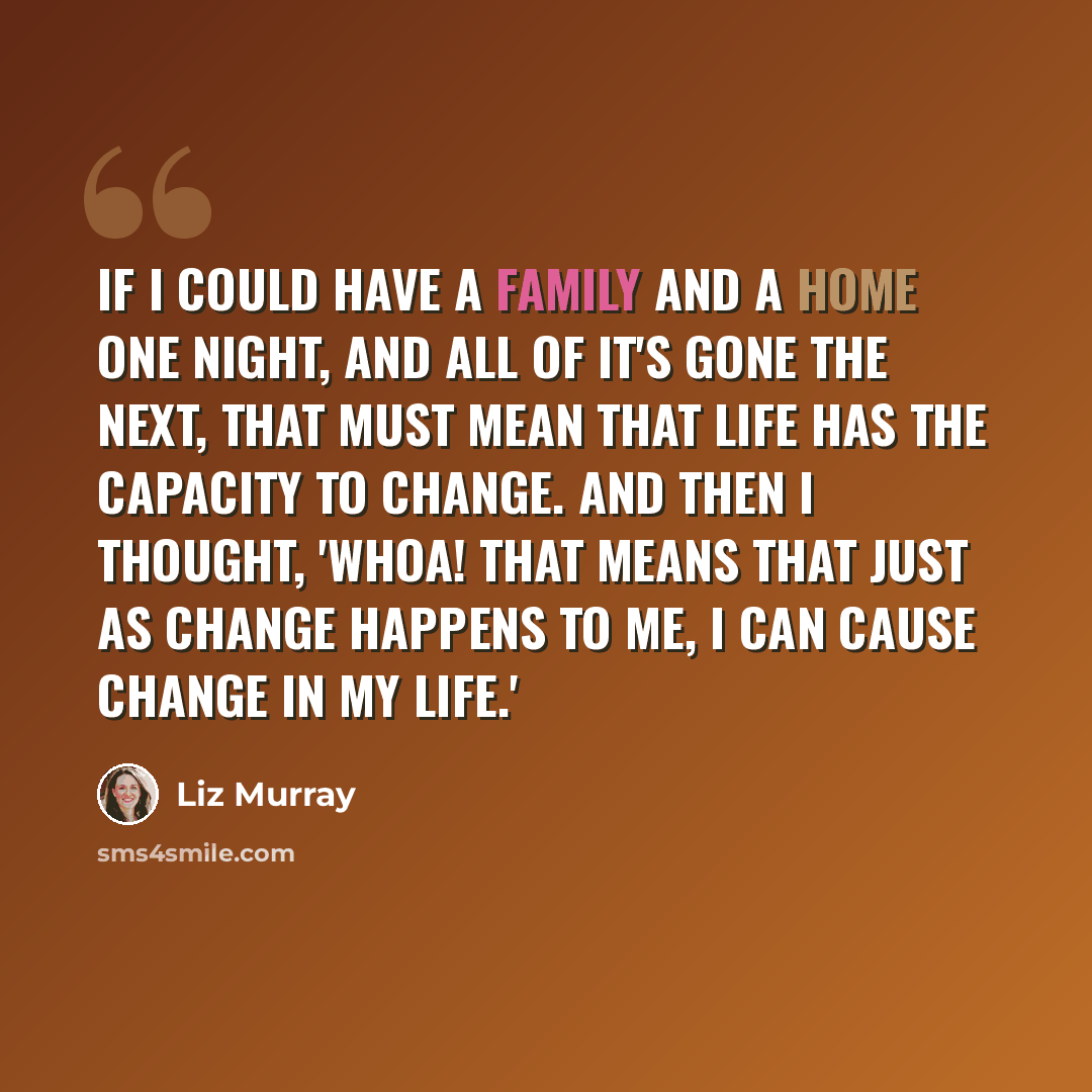 “If I could have a family and a home one night, and all of it's gone the next, that must mean that life has the capacity to change. And then I thought, 'Whoa! That means that just as change happens to me, I can cause change in my life.'” quote by Liz Murray