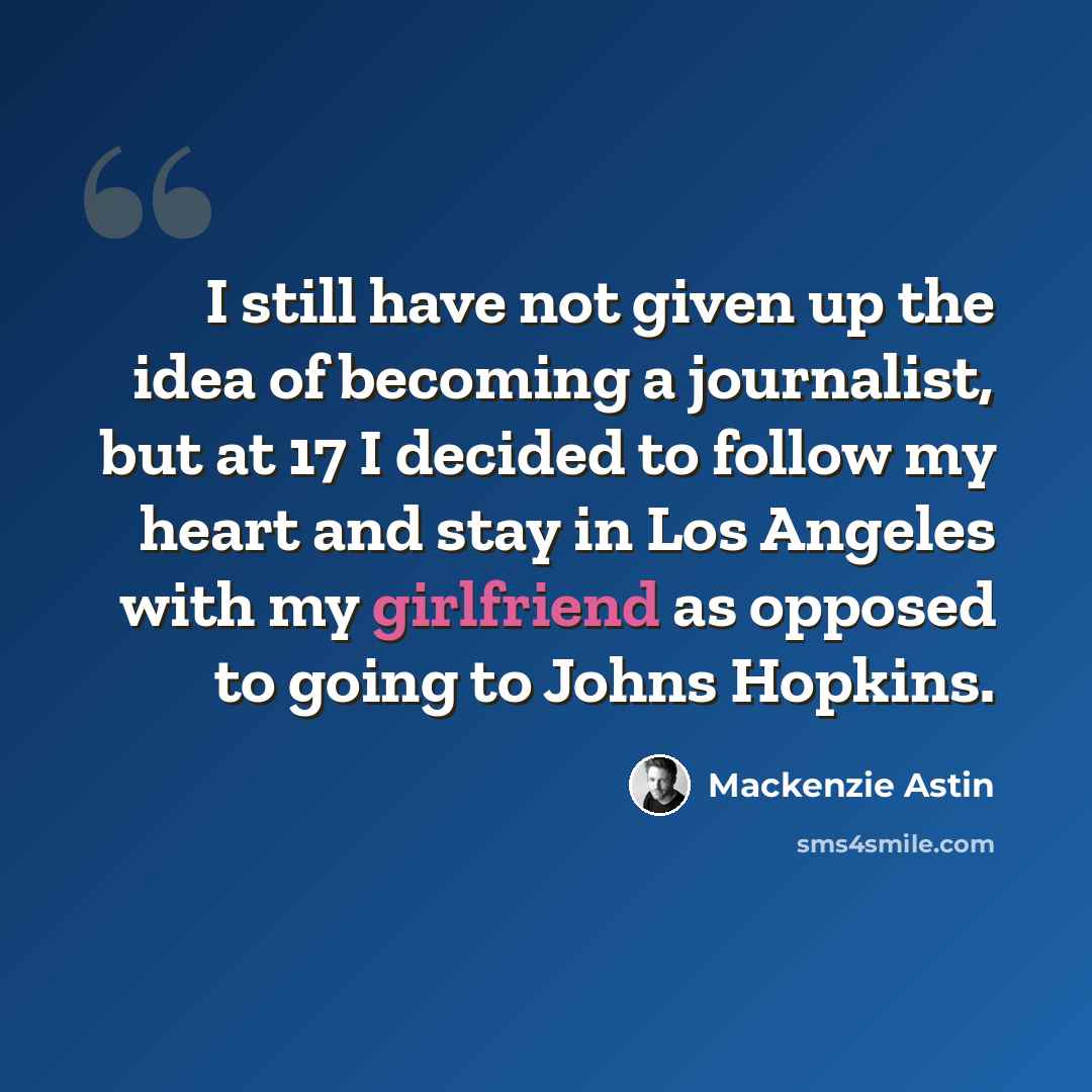 “I still have not given up the idea of becoming a journalist, but at 17 I decided to follow my heart and stay in Los Angeles with my girlfriend as opposed to going to Johns Hopkins.” quote by Mackenzie Astin