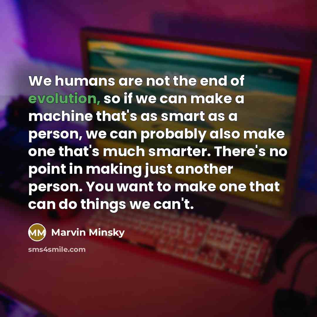 “We humans are not the end of evolution, so if we can make a machine that's as smart as a person, we can probably also make one that's much smarter. There's no point in making just another person. You want to make one that can do things we can't.” quote by Marvin Minsky