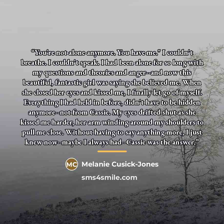 “You're not alone anymore. You have me." I couldn't breathe. I couldn't speak. I had been alone for so long with my questions and theories and anger--and now this beautiful, fantastic girl was saying she believed me. When she closed her eyes and kissed me, I finally let go of myself. Everything I…” quote by Melanie Cusick-Jones