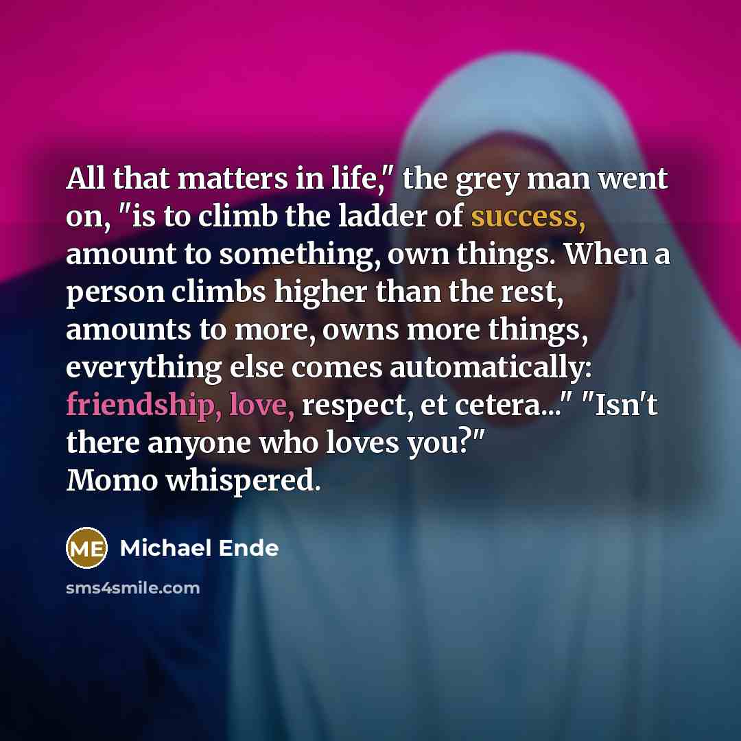 “All that matters in life," the grey man went on, "is to climb the ladder of success, amount to something, own things. When a person climbs higher than the rest, amounts to more, owns more things, everything else comes automatically: friendship, love, respect, et cetera..." "Isn't there anyone who…” quote by Michael Ende