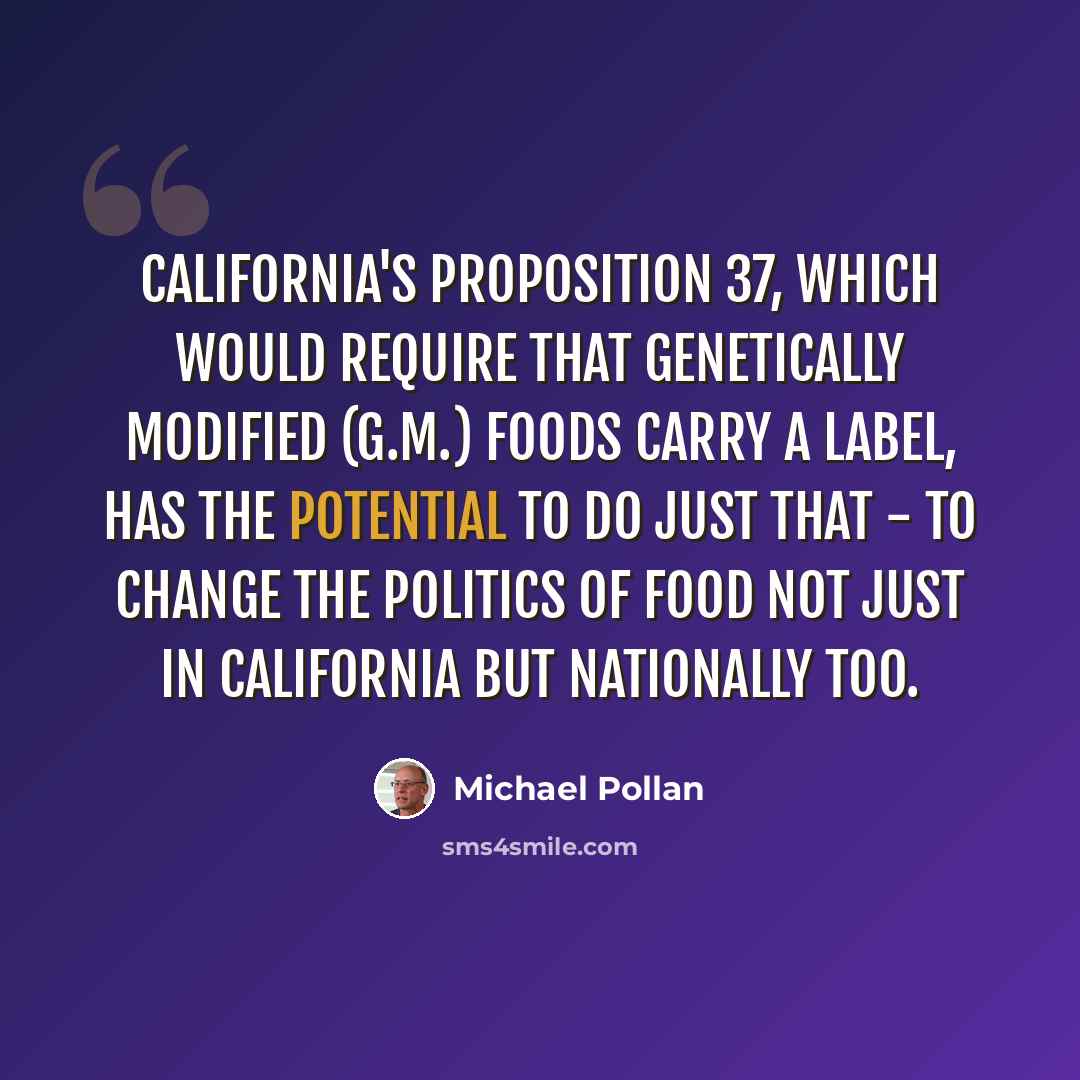 “California's Proposition 37, which would require that genetically modified (G.M.) foods carry a label, has the potential to do just that - to change the politics of food not just in California but nationally too.” quote by Michael Pollan