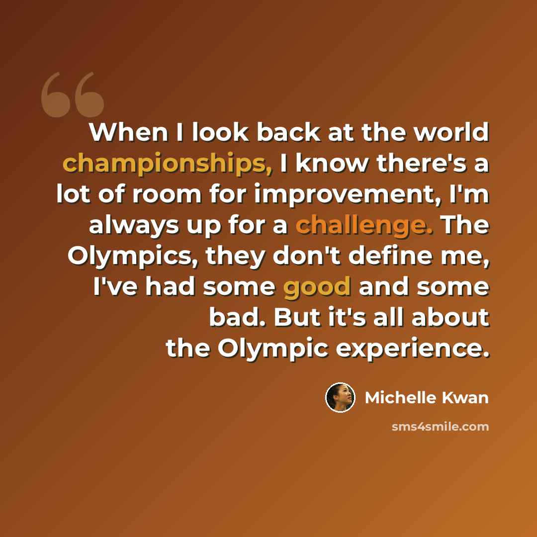 “When I look back at the world championships, I know there's a lot of room for improvement, I'm always up for a challenge. The Olympics, they don't define me, I've had some good and some bad. But it's all about the Olympic experience.” quote by Michelle Kwan