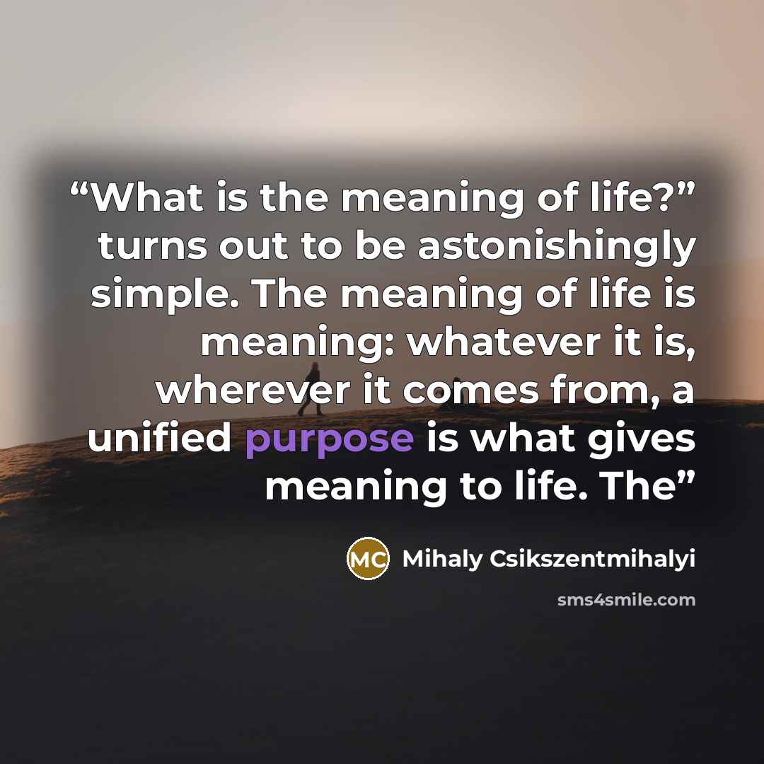“What is the meaning of life?” turns out to be astonishingly simple. The meaning of life is meaning: whatever it is, wherever it comes from, a unified purpose is what gives meaning to life. The” quote by Mihaly Csikszentmihalyi