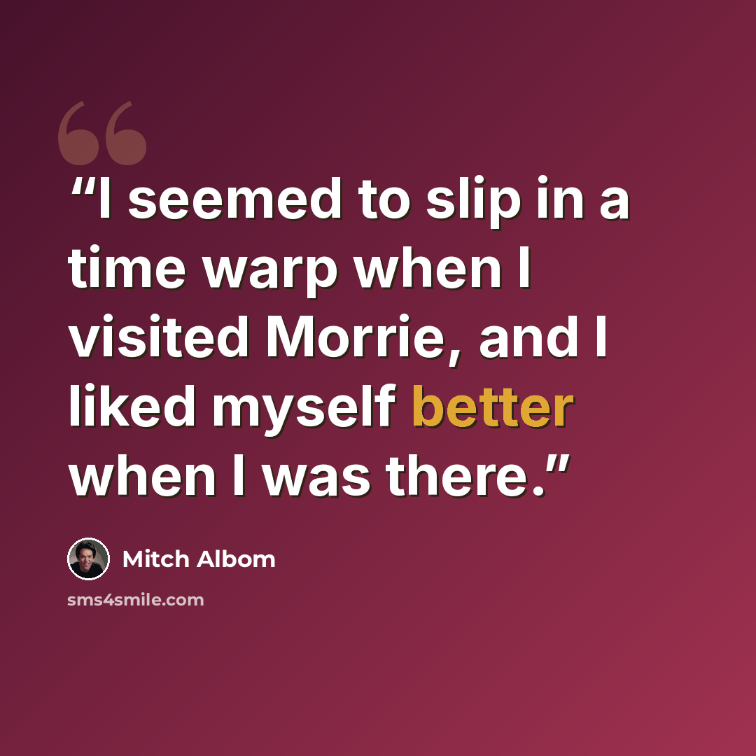 “I seemed to slip in a time warp when I visited Morrie, and I liked myself better when I was there.” quote by Mitch Albom