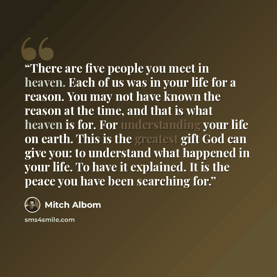 “There are five people you meet in heaven. Each of us was in your life for a reason. You may not have known the reason at the time, and that is what heaven is for. For understanding your life on earth. This is the greatest gift God can give you: to understand what happened in your life. To have it…” quote by Mitch Albom