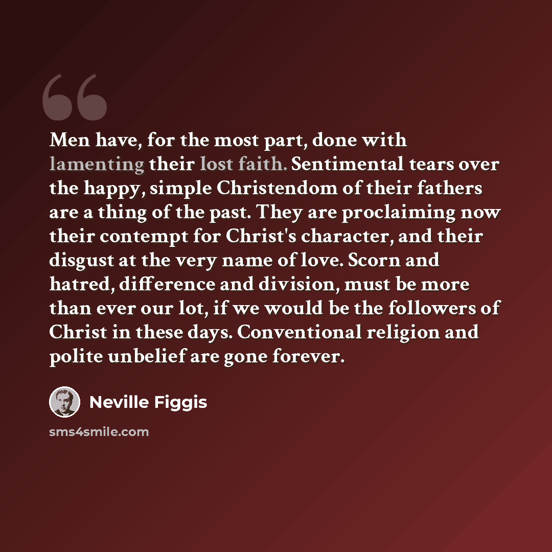 “Men have, for the most part, done with lamenting their lost faith. Sentimental tears over the happy, simple Christendom of their fathers are a thing of the past. They are proclaiming now their contempt for Christ's character, and their disgust at the very name of love. Scorn and hatred, difference…” quote by Neville Figgis