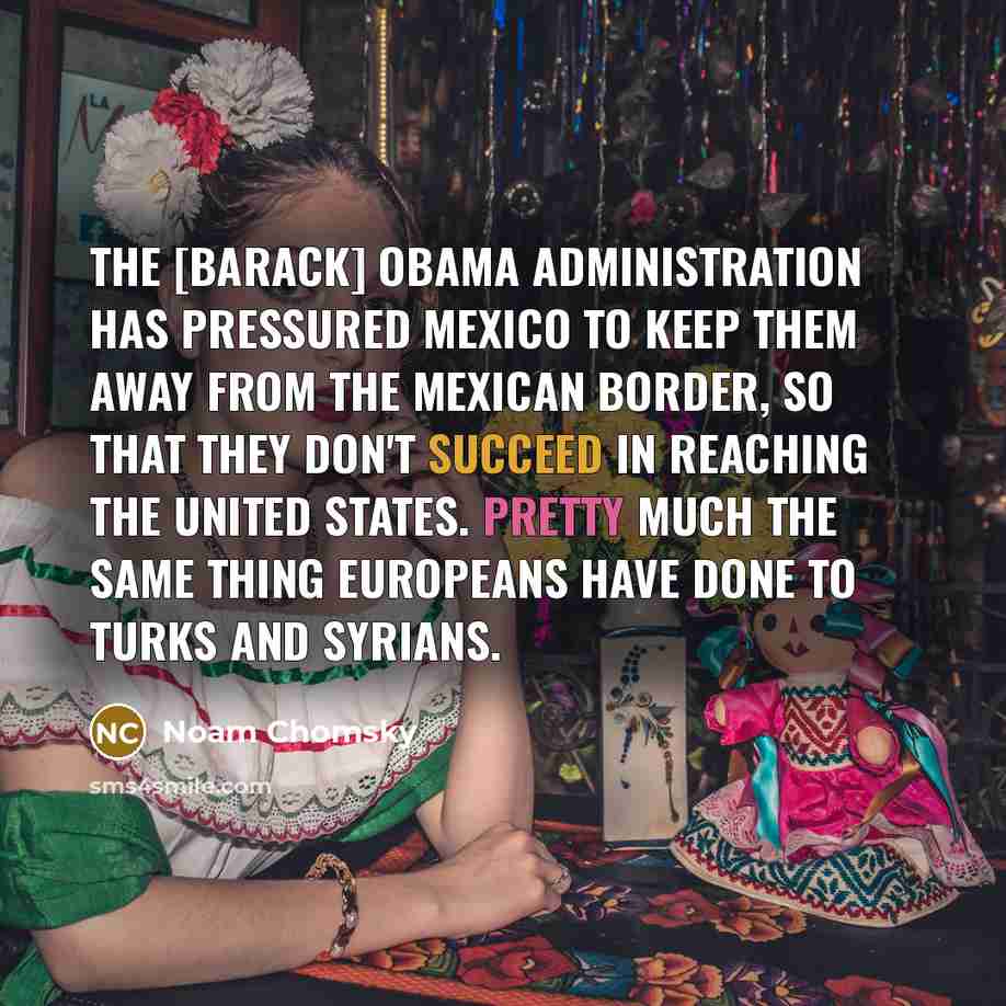 “The [Barack] Obama administration has pressured Mexico to keep them away from the Mexican border, so that they don't succeed in reaching the United States. Pretty much the same thing Europeans have done to Turks and Syrians.” quote by Noam Chomsky