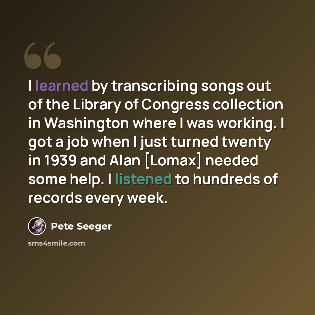 “I learned by transcribing songs out of the Library of Congress collection in Washington where I was working. I got a job when I just turned twenty in 1939 and Alan [Lomax] needed some help. I listened to hundreds of records every week.” quote by Pete Seeger