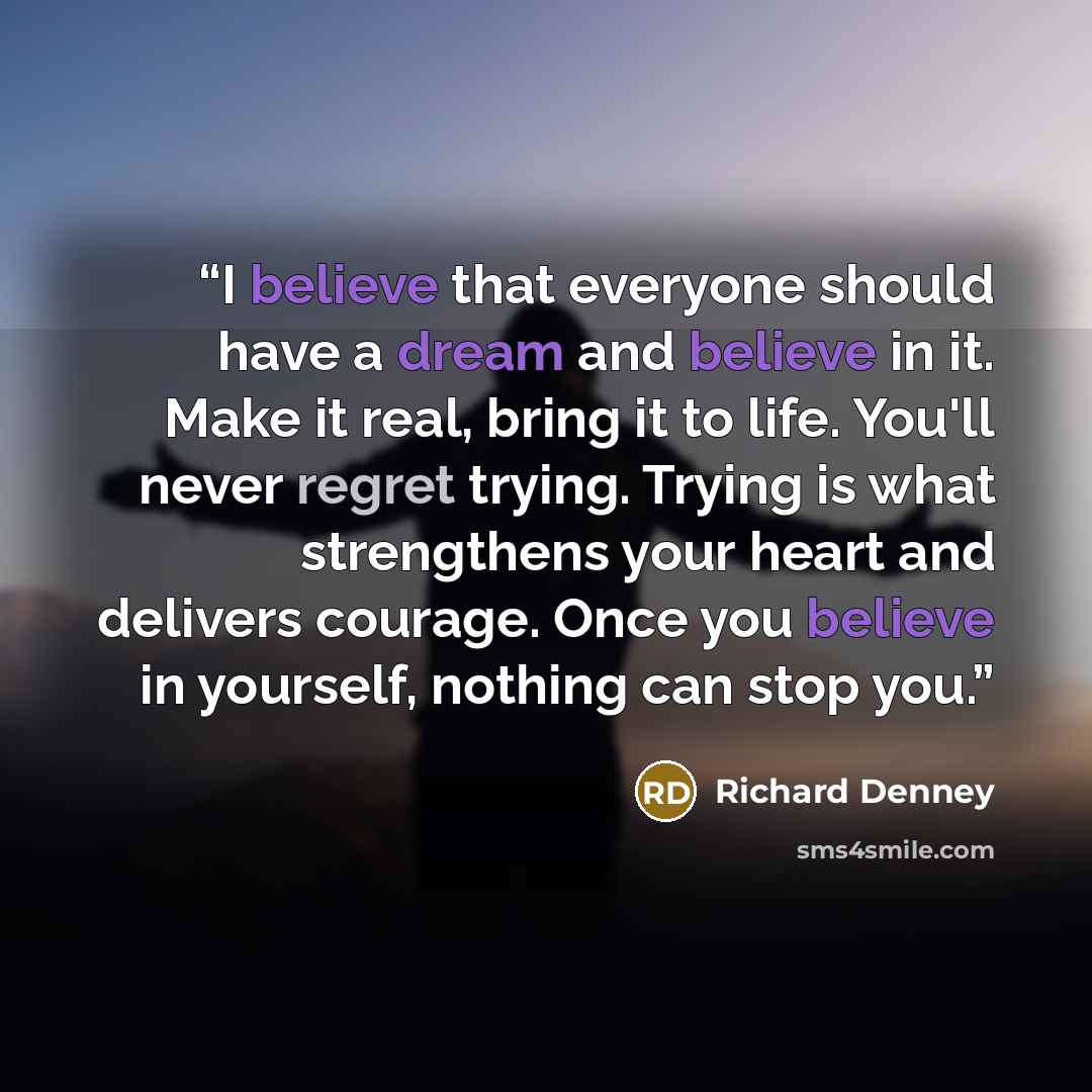 “I believe that everyone should have a dream and believe in it. Make it real, bring it to life. You'll never regret trying. Trying is what strengthens your heart and delivers courage. Once you believe in yourself, nothing can stop you.” quote by Richard Denney